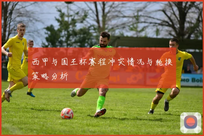 西甲与国王杯赛程冲突情况与轮换策略分析