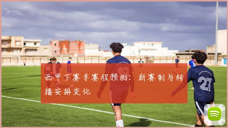 西甲下赛季赛程预测：新赛制与转播安排变化